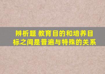 辨析题 教育目的和培养目标之间是普遍与特殊的关系